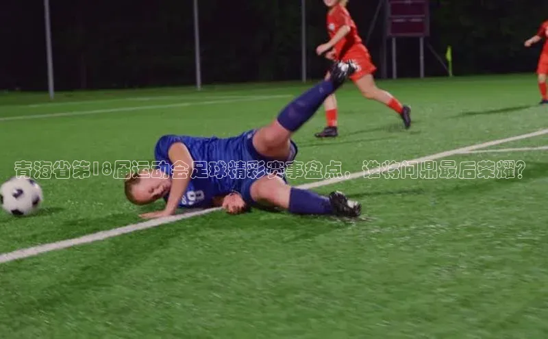 球速体育网页版登录入口百度集团青海省第18届运动会足球精彩赛事盘点，谁将问鼎最后荣耀？