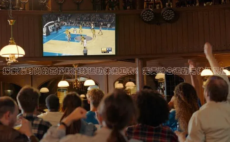 球速体育app官网入口百度翻译App探索最时尚的宽松版足球运动休闲卫衣：完美融合运动与休闲风格