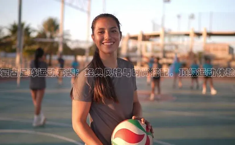 球速体育登录入口宣亚国际复古足球运动套装：经典风格与时尚搭配，顶级运动体验