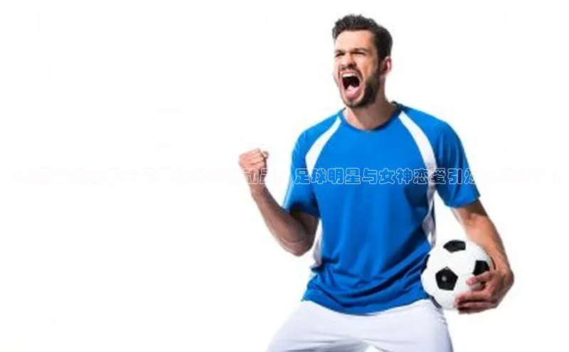 球速体育登录入口猫眼《揭秘袁雨萱男友是哪位足球运动员？足球明星与女神恋爱引爆全网热议》