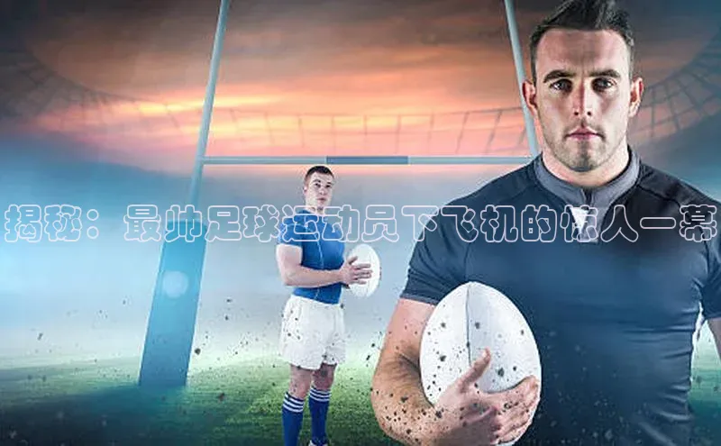 球速体育网页版登陆入口百度移动开放平台揭秘：最帅足球运动员下飞机的惊人一幕