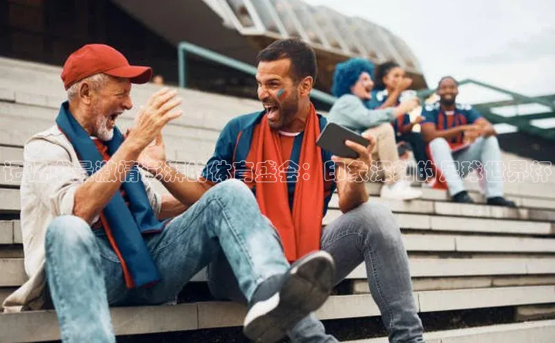 球速体育入口云创智行记忆中最激情澎湃的体育盛会：印象深刻的足球世界杯