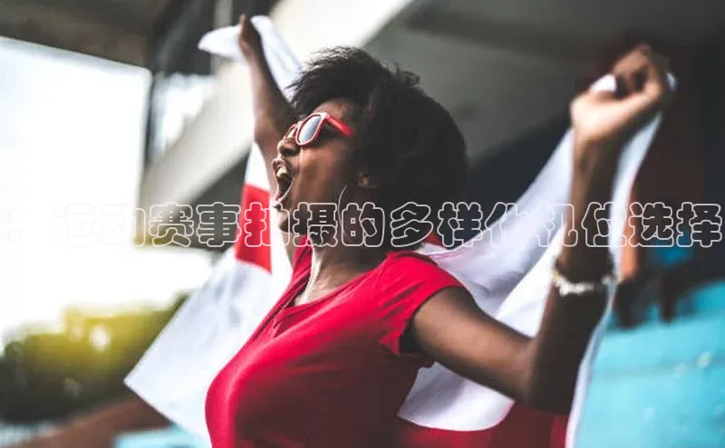 ：运动赛事拍摄的多样化机位选择