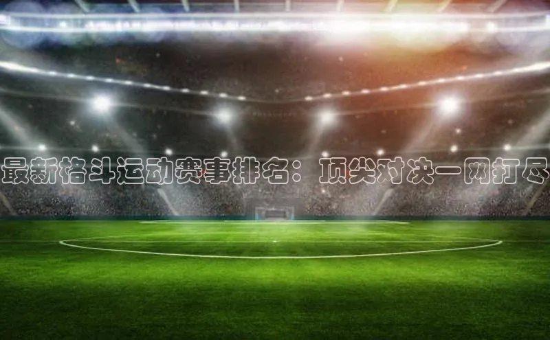 最新格斗运动赛事排名：顶尖对决一网打尽