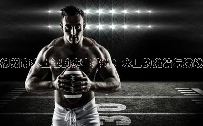 柳州市水上运动赛事基地：水上的激情与挑战